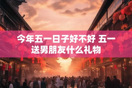 今年五一日子好不好 五一送男朋友什么礼物 今年五一日子好不好 五一送男朋友什么礼物