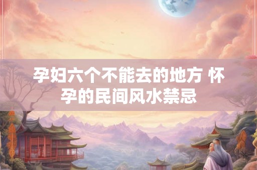 孕妇六个不能去的地方 怀孕的民间风水禁忌 孕妇六个不能去的地方 怀孕的民间风水禁忌