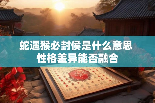 蛇遇猴必封侯是什么意思 性格差异能否融合 蛇遇猴必封侯是什么意思 性格差异能否融合