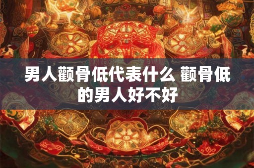 男人颧骨低代表什么 颧骨低的男人好不好 男人颧骨低代表什么 颧骨低的男人好不好