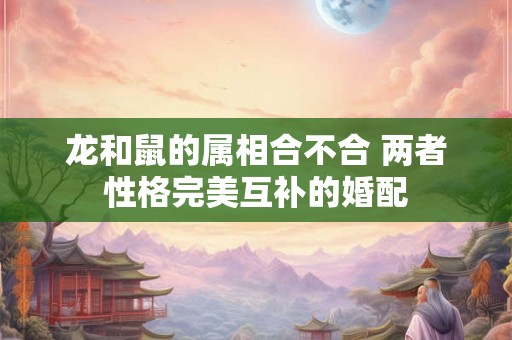 龙和鼠的属相合不合 两者性格完美互补的婚配
