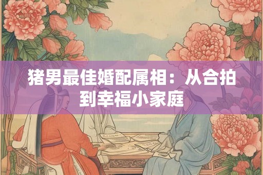 猪男最佳婚配属相:从合拍到幸福小家庭 猪男最佳婚配属相:从合拍到幸福小家庭