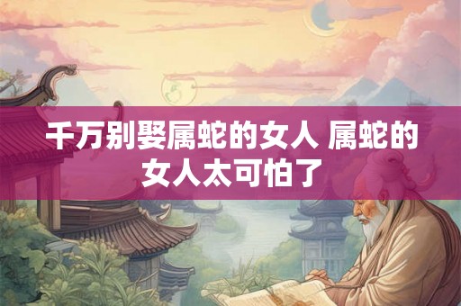 千万别娶属蛇的女人 属蛇的女人太可怕了 千万别娶属蛇的女人 属蛇的女人太可怕了