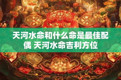 天河水命和什么命是最佳配偶 天河水命吉利方位