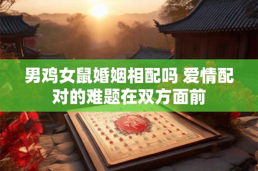 男鸡女鼠婚姻相配吗 爱情配对的难题在双方面前 男鸡女鼠婚姻相配吗 爱情配对的难题在双方面前