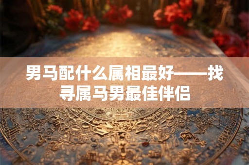 男马配什么属相最好——找寻属马男最佳伴侣