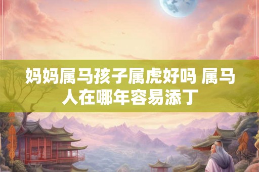 妈妈属马孩子属虎好吗 属马人在哪年容易添丁