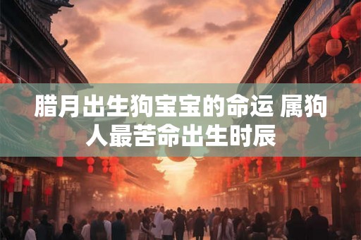 腊月出生狗宝宝的命运 属狗人最苦命出生时辰 腊月出生狗宝宝的命运 属狗人最苦命出生时辰