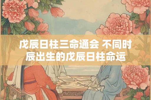 戊辰日柱三命通会 不同时辰出生的戊辰日柱命运