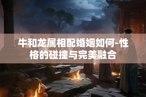 牛和龙属相配婚姻如何-性格的碰撞与完美融合 牛和龙属相配婚姻如何-性格的碰撞与完美融合