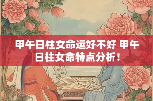 甲午日柱女命运好不好 甲午日柱女命特点分析! 甲午日柱女命运好不好 甲午日柱女命特点分析!