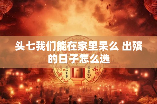 头七我们能在家里呆么 出殡的日子怎么选 头七我们能在家里呆么 出殡的日子怎么选
