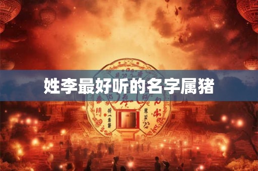 姓李最好听的名字属猪 姓李最好听的名字属猪