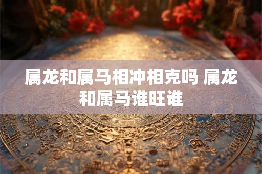 属龙和属马相冲相克吗 属龙和属马谁旺谁 属龙和属马相冲相克吗 属龙和属马谁旺谁