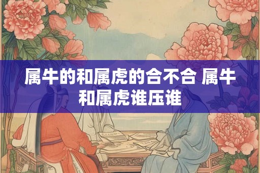 属牛的和属虎的合不合 属牛和属虎谁压谁
