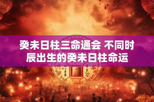 癸未日柱三命通会 不同时辰出生的癸未日柱命运 癸未日柱三命通会 不同时辰出生的癸未日柱命运