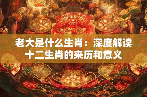 老大是什么生肖：深度解读十二生肖的来历和意义