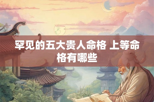 罕见的五大贵人命格 上等命格有哪些 罕见的五大贵人命格 上等命格有哪些