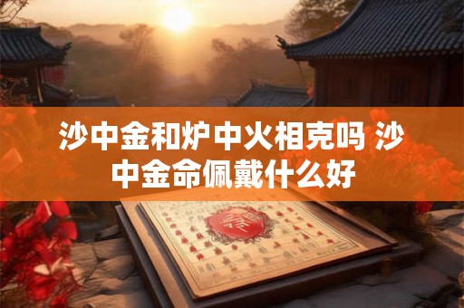 沙中金和炉中火相克吗 沙中金命佩戴什么好 沙中金和炉中火相克吗 沙中金命佩戴什么好
