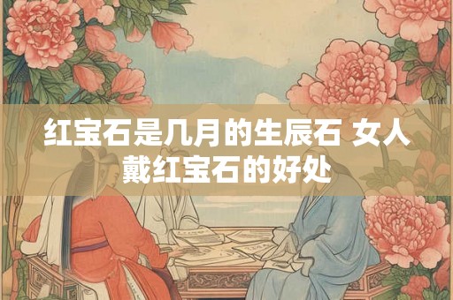 红宝石是几月的生辰石 女人戴红宝石的好处 红宝石是几月的生辰石 女人戴红宝石的好处