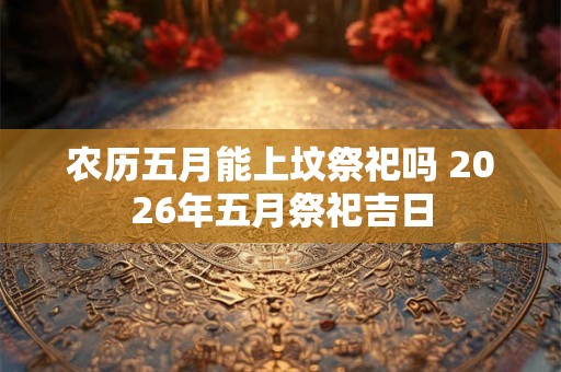 农历五月能上坟祭祀吗 2026年五月祭祀吉日 农历五月能上坟祭祀吗 2026年五月祭祀吉日