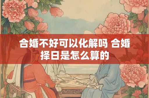 合婚不好可以化解吗 合婚择日是怎么算的 合婚不好可以化解吗 合婚择日是怎么算的
