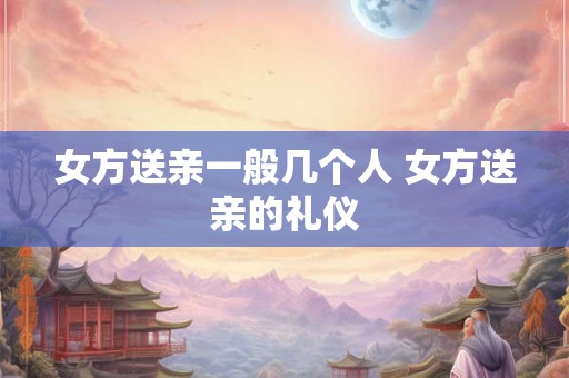 女方送亲一般几个人 女方送亲的礼仪 女方送亲一般几个人 女方送亲的礼仪