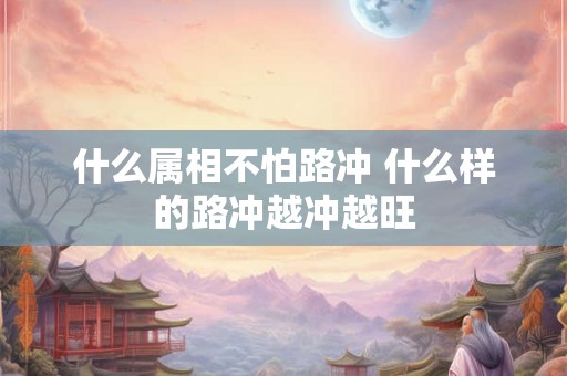 什么属相不怕路冲 什么样的路冲越冲越旺 什么属相不怕路冲 什么样的路冲越冲越旺