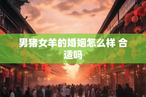 男猪女羊的婚姻怎么样 合适吗 男猪女羊的婚姻怎么样 合适吗