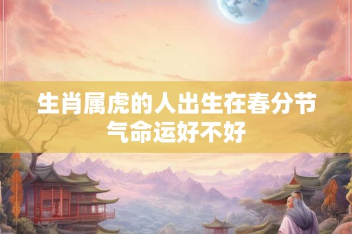 生肖属虎的人出生在春分节气命运好不好 生肖属虎的人出生在春分节气命运好不好