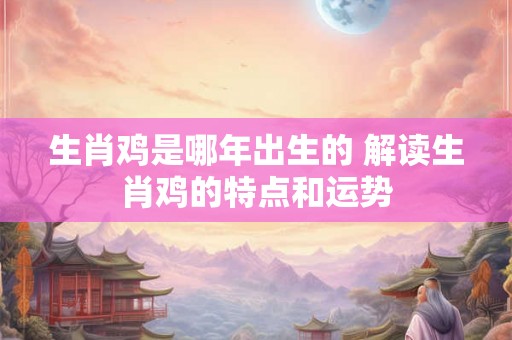 生肖鸡是哪年出生的 解读生肖鸡的特点和运势