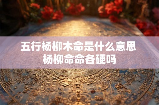 五行杨柳木命是什么意思 杨柳命命各硬吗 五行杨柳木命是什么意思 杨柳命命各硬吗