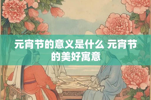 元宵节的意义是什么 元宵节的美好寓意 元宵节的意义是什么 元宵节的美好寓意