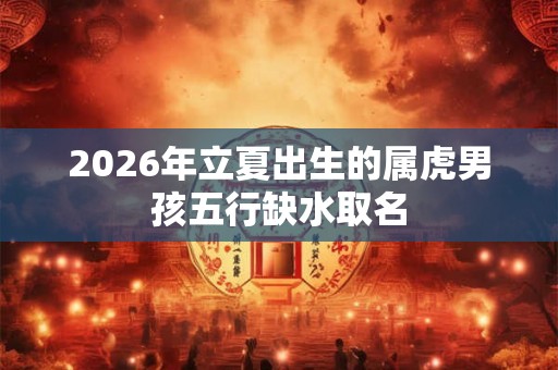 2026年立夏出生的属虎男孩五行缺水取名 2026年立夏出生的属虎男孩五行缺水取名