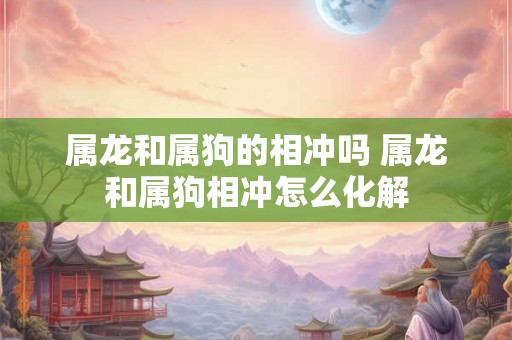 属龙和属狗的相冲吗 属龙和属狗相冲怎么化解 属龙和属狗的相冲吗 属龙和属狗相冲怎么化解