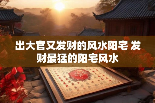 出大官又发财的风水阳宅 发财最猛的阳宅风水 出大官又发财的风水阳宅 发财最猛的阳宅风水