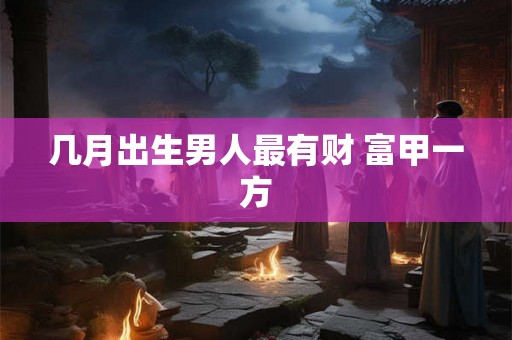 几月出生男人最有财 富甲一方 几月出生男人最有财 富甲一方