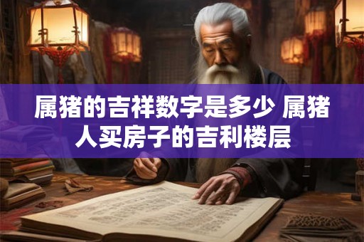 属猪的吉祥数字是多少 属猪人买房子的吉利楼层 属猪的吉祥数字是多少 属猪人买房子的吉利楼层