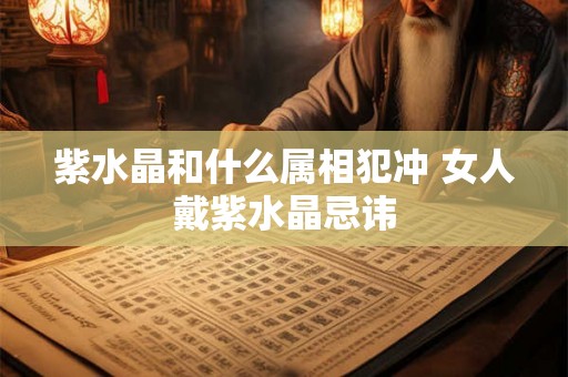 紫水晶和什么属相犯冲 女人戴紫水晶忌讳 紫水晶和什么属相犯冲 女人戴紫水晶忌讳