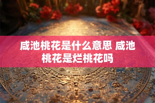 咸池桃花是什么意思 咸池桃花是烂桃花吗 咸池桃花是什么意思 咸池桃花是烂桃花吗