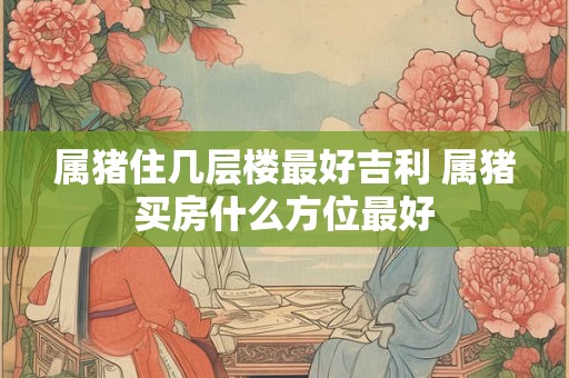 属猪住几层楼最好吉利 属猪买房什么方位最好