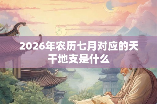 2026年农历七月对应的天干地支是什么 2026年农历七月对应的天干地支是什么