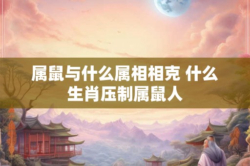 属鼠与什么属相相克 什么生肖压制属鼠人 属鼠与什么属相相克 什么生肖压制属鼠人