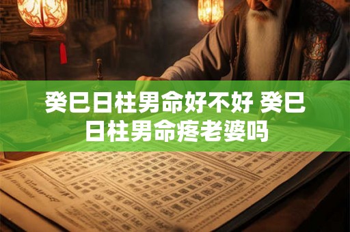 癸巳日柱男命好不好 癸巳日柱男命疼老婆吗 癸巳日柱男命好不好 癸巳日柱男命疼老婆吗