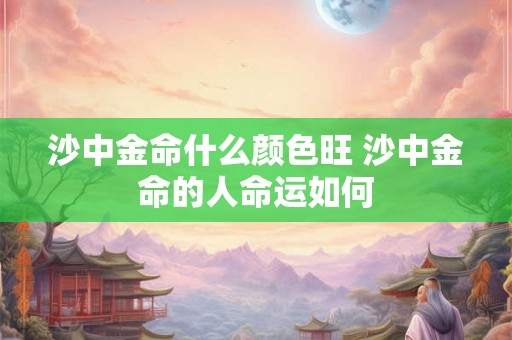 沙中金命什么颜色旺 沙中金命的人命运如何