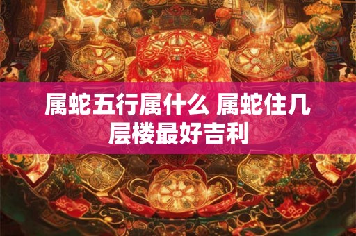 属蛇五行属什么 属蛇住几层楼最好吉利