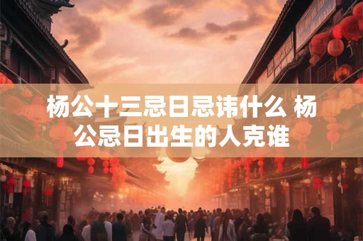 杨公十三忌日忌讳什么 杨公忌日出生的人克谁 杨公十三忌日忌讳什么 杨公忌日出生的人克谁