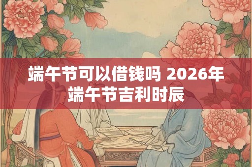 端午节可以借钱吗 2026年端午节吉利时辰 端午节可以借钱吗 2026年端午节吉利时辰