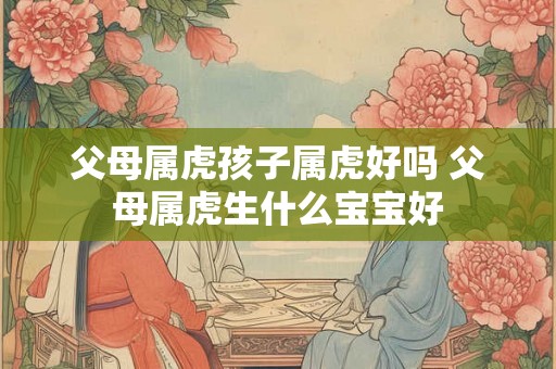 父母属虎孩子属虎好吗 父母属虎生什么宝宝好 父母属虎孩子属虎好吗 父母属虎生什么宝宝好