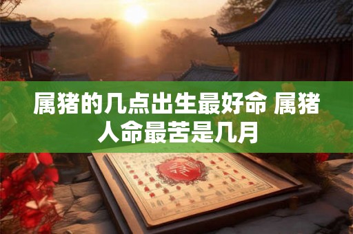 属猪的几点出生最好命 属猪人命最苦是几月 属猪的几点出生最好命 属猪人命最苦是几月
